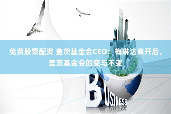 免费股票配资 盖茨基金会CEO：梅琳达离开后，盖茨基金会的变与不变