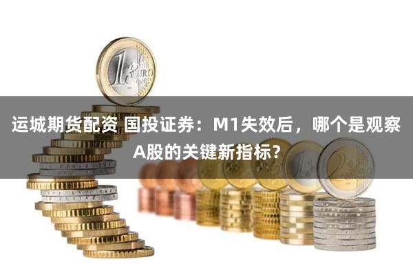 运城期货配资 国投证券：M1失效后，哪个是观察A股的关键新指标？