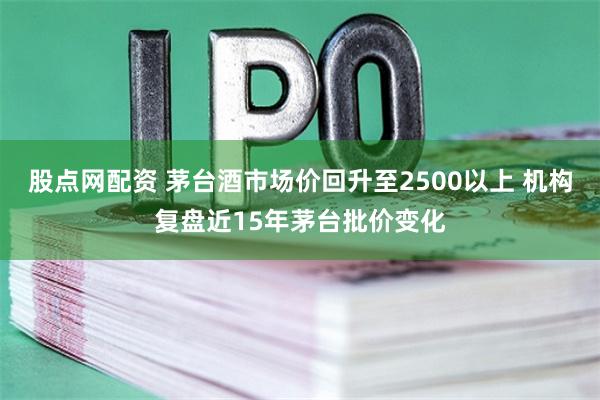 股点网配资 茅台酒市场价回升至2500以上 机构复盘近15年茅台批价变化