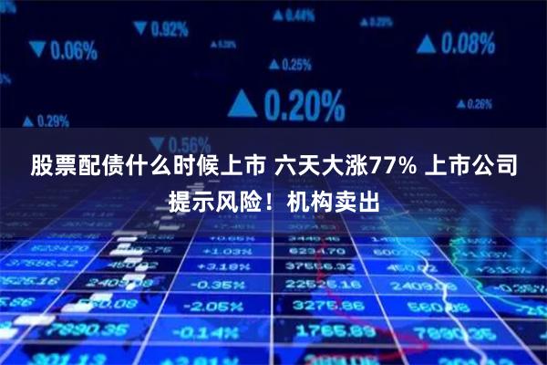 股票配债什么时候上市 六天大涨77% 上市公司提示风险！机构卖出