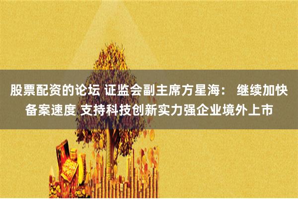 股票配资的论坛 证监会副主席方星海： 继续加快备案速度 支持科技创新实力强企业境外上市