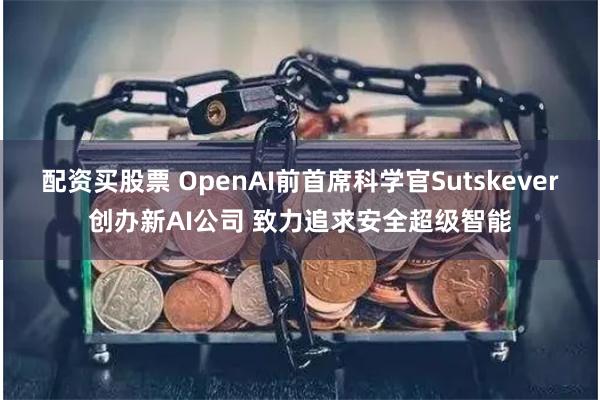 配资买股票 OpenAI前首席科学官Sutskever创办新AI公司 致力追求安全超级智能