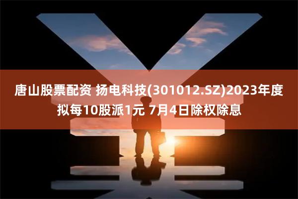 唐山股票配资 扬电科技(301012.SZ)2023年度拟每10股派1元 7月4日除权除息