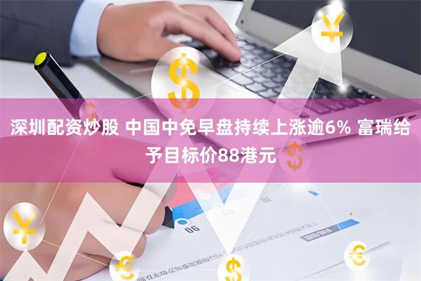 深圳配资炒股 中国中免早盘持续上涨逾6% 富瑞给予目标价88港元