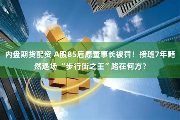 内盘期货配资 A股85后原董事长被罚！接班7年黯然退场 “步行街之王”路在何方？