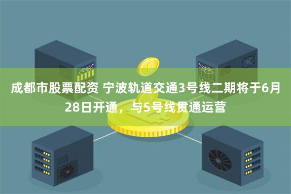 成都市股票配资 宁波轨道交通3号线二期将于6月28日开通，与5号线贯通运营