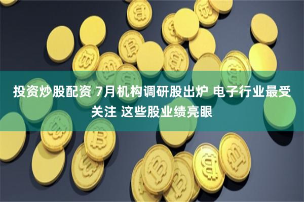 投资炒股配资 7月机构调研股出炉 电子行业最受关注 这些股业绩亮眼