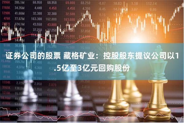 证券公司的股票 藏格矿业：控股股东提议公司以1.5亿至3亿元回购股份