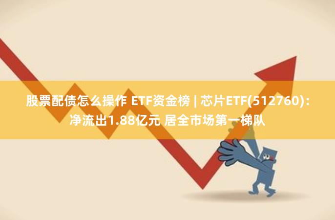 股票配债怎么操作 ETF资金榜 | 芯片ETF(512760)：净流出1.88亿元 居全市场第一梯队