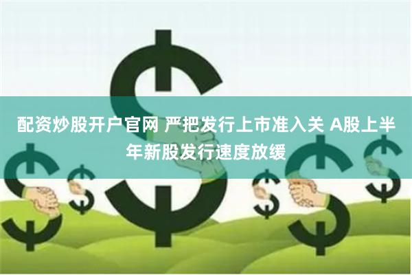 配资炒股开户官网 严把发行上市准入关 A股上半年新股发行速度放缓