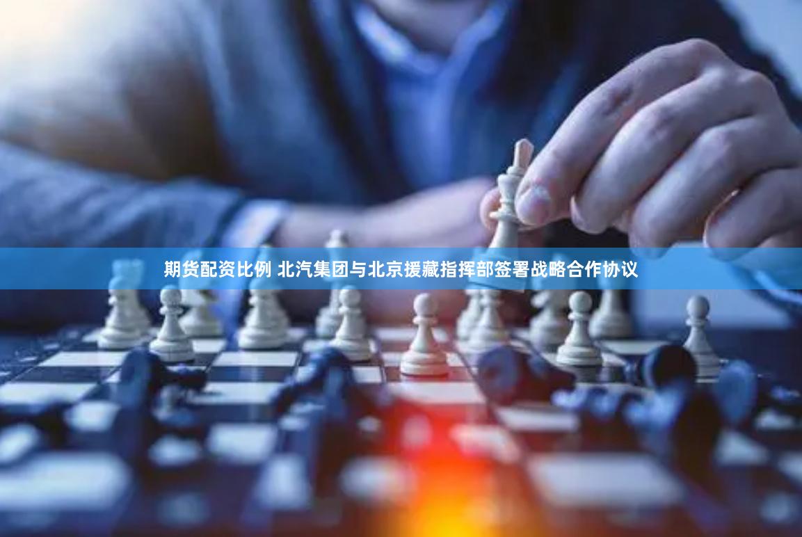 期货配资比例 北汽集团与北京援藏指挥部签署战略合作协议