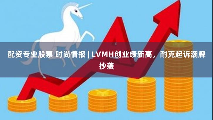 配资专业股票 时尚情报 | LVMH创业绩新高，耐克起诉潮牌抄袭