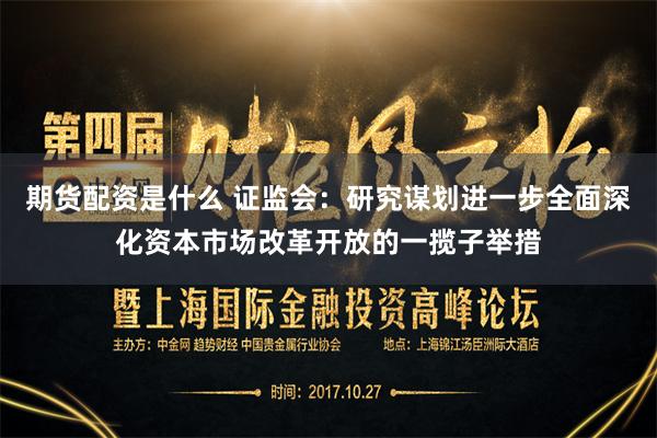 期货配资是什么 证监会：研究谋划进一步全面深化资本市场改革开放的一揽子举措