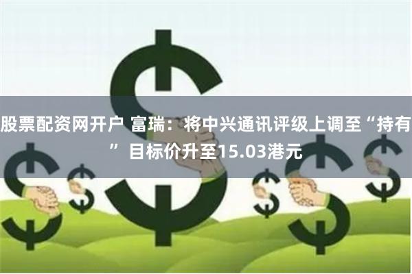 股票配资网开户 富瑞：将中兴通讯评级上调至“持有” 目标价升至15.03港元