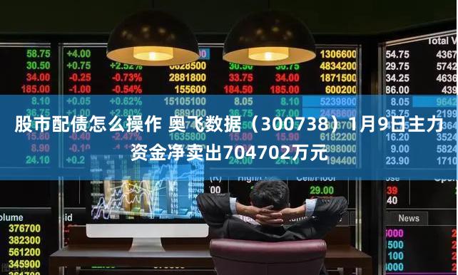 股市配债怎么操作 奥飞数据（300738）1月9日主力资金净卖出704702万元