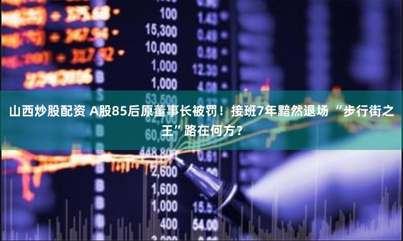 山西炒股配资 A股85后原董事长被罚！接班7年黯然退场 “步行街之王”路在何方？