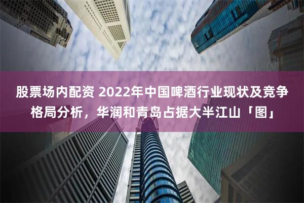 股票场内配资 2022年中国啤酒行业现状及竞争格局分析，华润和青岛占据大半江山「图」