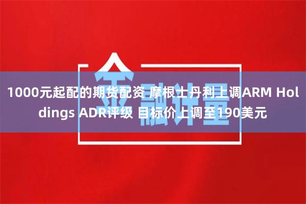 1000元起配的期货配资 摩根士丹利上调ARM Holdings ADR评级 目标价上调至190美元