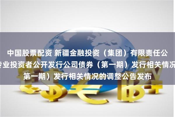 中国股票配资 新疆金融投资（集团）有限责任公司2024年面向专业投资者公开发行公司债券（第一期）发行相关情况的调整公告发布