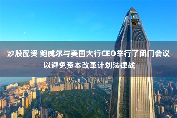 炒股配资 鲍威尔与美国大行CEO举行了闭门会议 以避免资本改革计划法律战